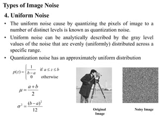 Types of Image Noise
4. Uniform Noise
• The uniform noise cause by quantizing the pixels of image to a
number of distinct levels is known as quantization noise.
• Uniform noise can be analytically described by the gray level
values of the noise that are evenly (uniformly) distributed across a
specific range.
• Quantization noise has an approximately uniform distribution
Original
Image
Noisy Image







−
=
otherwise
0
if
1
)
(
b
z
a
a
b
z
p
2
b
a +
=

12
)
( 2
2 a
b −
=

 