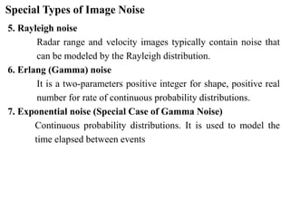 Special Types of Image Noise
5. Rayleigh noise
Radar range and velocity images typically contain noise that
can be modeled by the Rayleigh distribution.
6. Erlang (Gamma) noise
It is a two-parameters positive integer for shape, positive real
number for rate of continuous probability distributions.
7. Exponential noise (Special Case of Gamma Noise)
Continuous probability distributions. It is used to model the
time elapsed between events
 