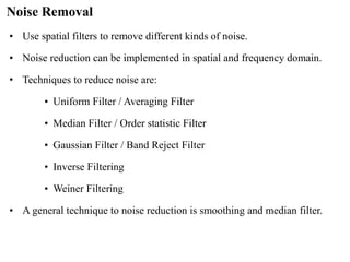 Noise Removal
• Use spatial filters to remove different kinds of noise.
• Noise reduction can be implemented in spatial and frequency domain.
• Techniques to reduce noise are:
• Uniform Filter / Averaging Filter
• Median Filter / Order statistic Filter
• Gaussian Filter / Band Reject Filter
• Inverse Filtering
• Weiner Filtering
• A general technique to noise reduction is smoothing and median filter.
 