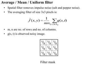 Average / Mean / Uniform filter
• Spatial filter removes impulse noise (salt and pepper noise).
• The averaging filter of size 3x3 pixels is:
• m, n are no. of rows and no. of columns.
• g(s, t) is observed noisy image.
Filter mask
 