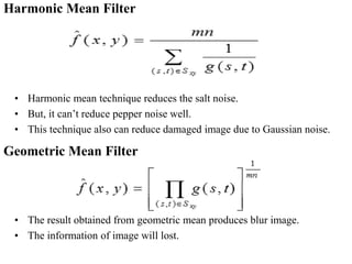 Harmonic Mean Filter
• Harmonic mean technique reduces the salt noise.
• But, it can’t reduce pepper noise well.
• This technique also can reduce damaged image due to Gaussian noise.
Geometric Mean Filter
• The result obtained from geometric mean produces blur image.
• The information of image will lost.
 