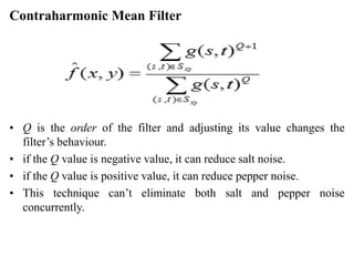 Contraharmonic Mean Filter
• Q is the order of the filter and adjusting its value changes the
filter’s behaviour.
• if the Q value is negative value, it can reduce salt noise.
• if the Q value is positive value, it can reduce pepper noise.
• This technique can’t eliminate both salt and pepper noise
concurrently.
 