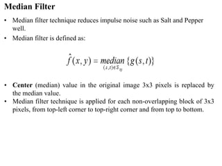 Median Filter
• Median filter technique reduces impulse noise such as Salt and Pepper
well.
• Median filter is defined as:
• Center (median) value in the original image 3x3 pixels is replaced by
the median value.
• Median filter technique is applied for each non-overlapping block of 3x3
pixels, from top-left corner to top-right corner and from top to bottom.
 