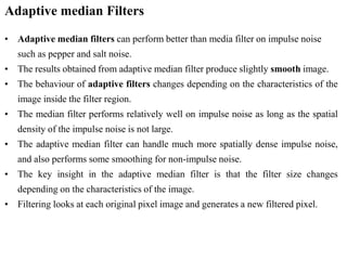 Adaptive median Filters
• Adaptive median filters can perform better than media filter on impulse noise
such as pepper and salt noise.
• The results obtained from adaptive median filter produce slightly smooth image.
• The behaviour of adaptive filters changes depending on the characteristics of the
image inside the filter region.
• The median filter performs relatively well on impulse noise as long as the spatial
density of the impulse noise is not large.
• The adaptive median filter can handle much more spatially dense impulse noise,
and also performs some smoothing for non-impulse noise.
• The key insight in the adaptive median filter is that the filter size changes
depending on the characteristics of the image.
• Filtering looks at each original pixel image and generates a new filtered pixel.
 