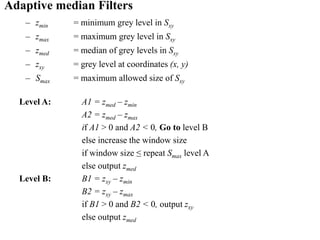 Adaptive median Filters
– zmin = minimum grey level in Sxy
– zmax = maximum grey level in Sxy
– zmed = median of grey levels in Sxy
– zxy = grey level at coordinates (x, y)
– Smax = maximum allowed size of Sxy
Level A: A1 = zmed – zmin
A2 = zmed – zmax
if A1 > 0 and A2 < 0, Go to level B
else increase the window size
if window size ≤ repeat Smax level A
else output zmed
Level B: B1 = zxy – zmin
B2 = zxy – zmax
if B1 > 0 and B2 < 0, output zxy
else output zmed
 