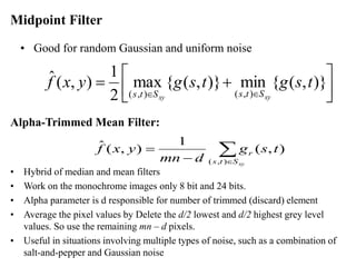 Midpoint Filter
• Good for random Gaussian and uniform noise





 +
=


)}
,
(
{
min
)}
,
(
{
max
2
1
)
,
(
ˆ
)
,
(
)
,
(
t
s
g
t
s
g
y
x
f
xy
xy S
t
s
S
t
s
Alpha-Trimmed Mean Filter:
• Hybrid of median and mean filters
• Work on the monochrome images only 8 bit and 24 bits.
• Alpha parameter is d responsible for number of trimmed (discard) element
• Average the pixel values by Delete the d/2 lowest and d/2 highest grey level
values. So use the remaining mn – d pixels.
• Useful in situations involving multiple types of noise, such as a combination of
salt-and-pepper and Gaussian noise


−
=
xy
S
t
s
r t
s
g
d
mn
y
x
f
)
,
(
)
,
(
1
)
,
(
ˆ
 