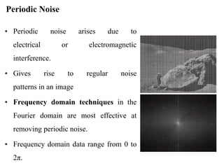 Periodic Noise
• Periodic noise arises due to
electrical or electromagnetic
interference.
• Gives rise to regular noise
patterns in an image
• Frequency domain techniques in the
Fourier domain are most effective at
removing periodic noise.
• Frequency domain data range from 0 to
2π.
 