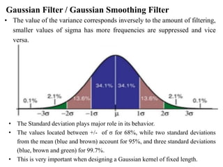 Gaussian Filter / Gaussian Smoothing Filter
• The value of the variance corresponds inversely to the amount of filtering,
smaller values of sigma has more frequencies are suppressed and vice
versa.
• The Standard deviation plays major role in its behavior.
• The values located between +/- of σ for 68%, while two standard deviations
from the mean (blue and brown) account for 95%, and three standard deviations
(blue, brown and green) for 99.7%.
• This is very important when designing a Gaussian kernel of fixed length.
 