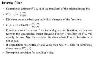 Inverse filter
• Compute an estimate F’( u, v) of the transform of the original image by:
• 𝐹′ 𝑢, 𝑣 =
𝐺(𝑢,𝑣)
𝐻(𝑢,𝑣)
• Divisions are made between individual elements of the functions.
• 𝐹′ 𝑢, 𝑣 = 𝐹 𝑢, 𝑣 +
𝑁(𝑢,𝑣)
𝐻(𝑢,𝑣)
• Equation shows that even if we know degradation function, we can not
recover the undegraded image [Inverse Fourier Transform of F(u, v)]
exactly, because N(u, v) is random function whose Fourier Transform is
not known.
• If degradation has ZERO or less value then N(u, v) / H(u, v) dominates
the estimated F’(u, v).
• No explicit provision for handling Noise.
 