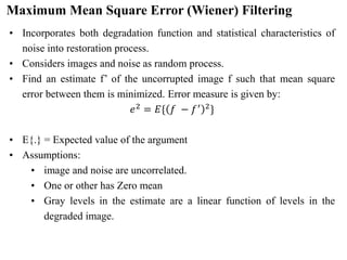 Maximum Mean Square Error (Wiener) Filtering
• Incorporates both degradation function and statistical characteristics of
noise into restoration process.
• Considers images and noise as random process.
• Find an estimate f’ of the uncorrupted image f such that mean square
error between them is minimized. Error measure is given by:
𝑒2 = 𝐸{ 𝑓 − 𝑓′ 2}
• E{.} = Expected value of the argument
• Assumptions:
• image and noise are uncorrelated.
• One or other has Zero mean
• Gray levels in the estimate are a linear function of levels in the
degraded image.
 
