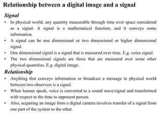 Relationship between a digital image and a signal
Signal
• In physical world, any quantity measurable through time over space considered
as a signal. A signal is a mathematical function, and it conveys some
information.
• A signal can be one dimensional or two dimensional or higher dimensional
signal.
• One dimensional signal is a signal that is measured over time. E.g. voice signal.
• The two dimensional signals are those that are measured over some other
physical quantities. E.g. digital image.
Relationship
• Anything that conveys information or broadcast a message in physical world
between two observers is a signal.
• When human speak, voice is converted to a sound wave/signal and transformed
with respect to the time to opponent person.
• Also, acquiring an image from a digital camera involves transfer of a signal from
one part of the system to the other.
 