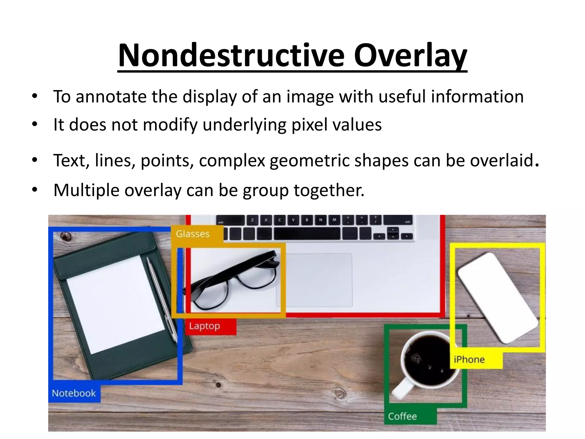Nondestructive Overlay
• To annotate the display of an image with useful information
• It does not modify underlying pixel values
• Text, lines, points, complex geometric shapes can be overlaid.
• Multiple overlay can be group together.
 