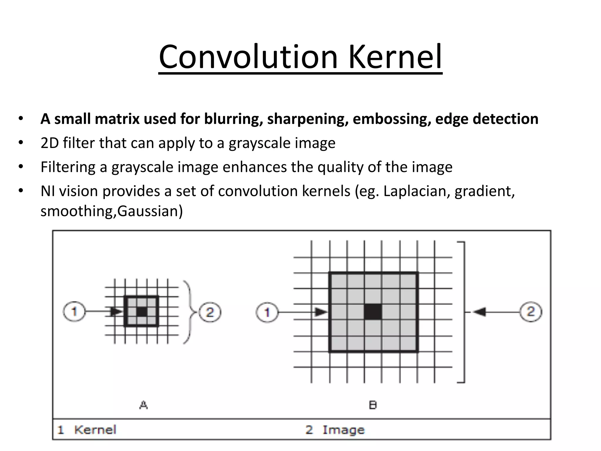 Convolution Kernel
• A small matrix used for blurring, sharpening, embossing, edge detection
• 2D filter that can apply to a grayscale image
• Filtering a grayscale image enhances the quality of the image
• NI vision provides a set of convolution kernels (eg. Laplacian, gradient,
smoothing,Gaussian)
 