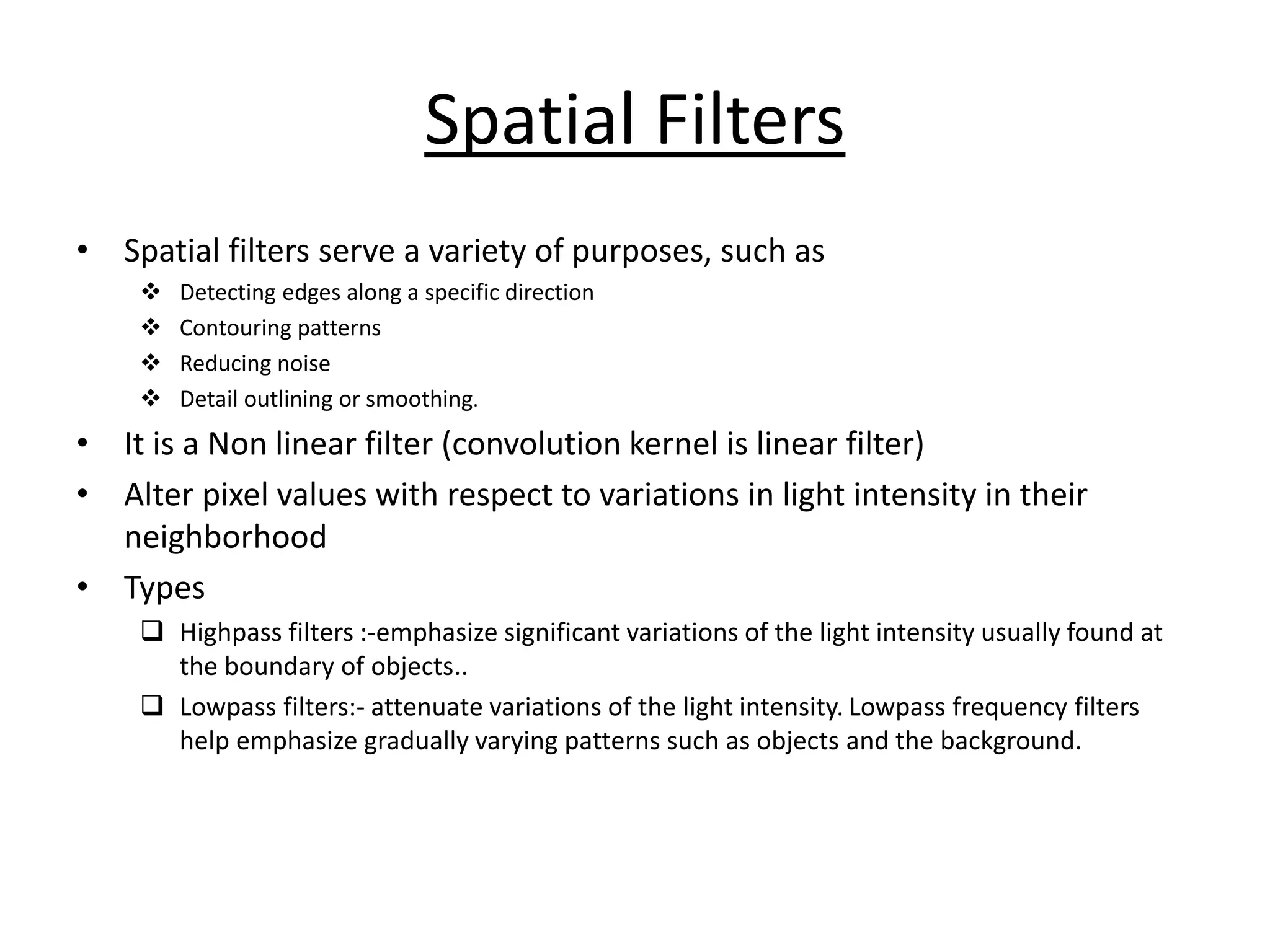 Spatial Filters
• Spatial filters serve a variety of purposes, such as
❖ Detecting edges along a specific direction
❖ Contouring patterns
❖ Reducing noise
❖ Detail outlining or smoothing.
• It is a Non linear filter (convolution kernel is linear filter)
• Alter pixel values with respect to variations in light intensity in their
neighborhood
• Types
❑ Highpass filters :-emphasize significant variations of the light intensity usually found at
the boundary of objects..
❑ Lowpass filters:- attenuate variations of the light intensity. Lowpass frequency filters
help emphasize gradually varying patterns such as objects and the background.
 