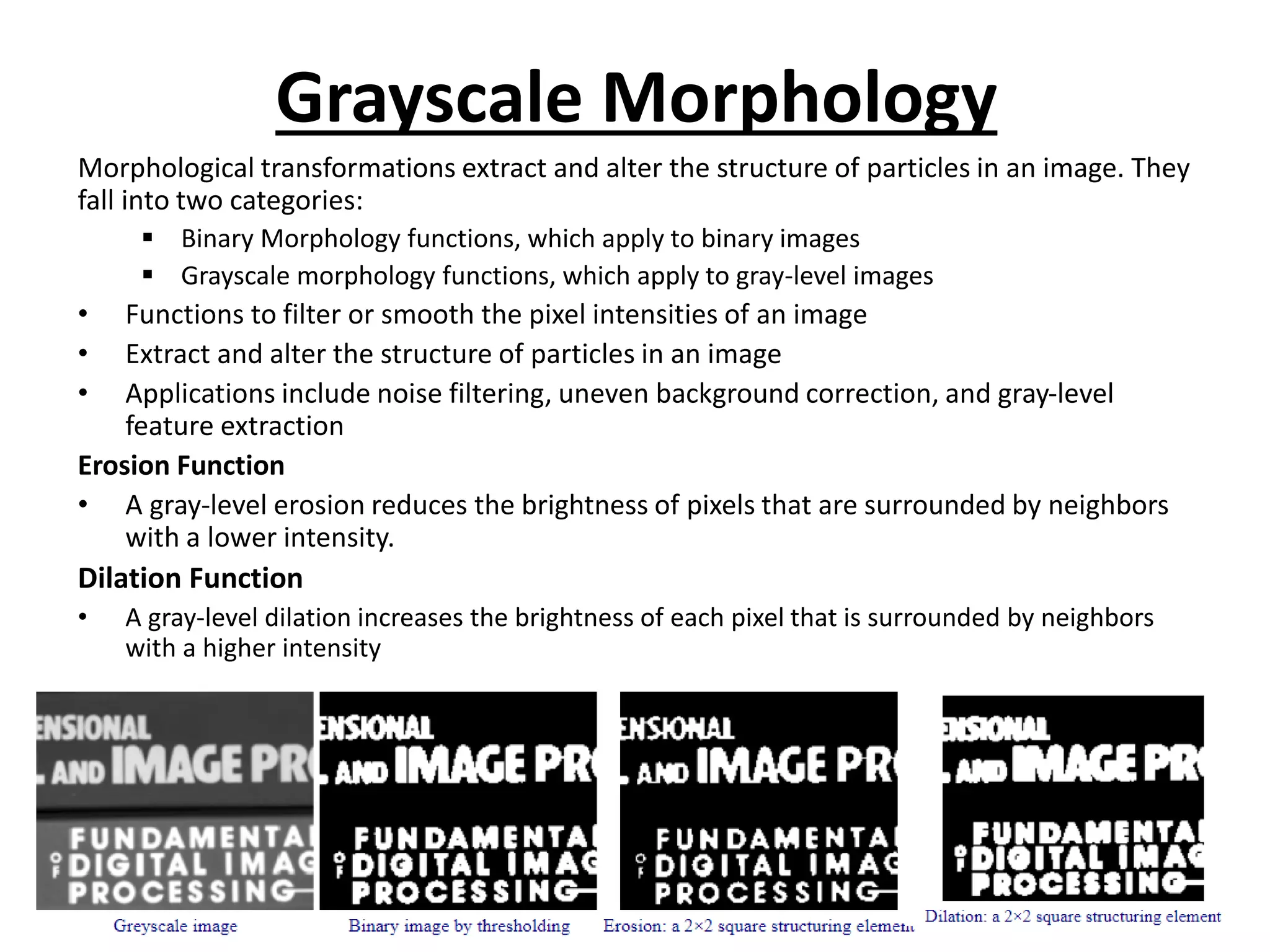 Grayscale Morphology
Morphological transformations extract and alter the structure of particles in an image. They
fall into two categories:
▪ Binary Morphology functions, which apply to binary images
▪ Grayscale morphology functions, which apply to gray-level images
• Functions to filter or smooth the pixel intensities of an image
• Extract and alter the structure of particles in an image
• Applications include noise filtering, uneven background correction, and gray-level
feature extraction
Erosion Function
• A gray-level erosion reduces the brightness of pixels that are surrounded by neighbors
with a lower intensity.
Dilation Function
• A gray-level dilation increases the brightness of each pixel that is surrounded by neighbors
with a higher intensity
 