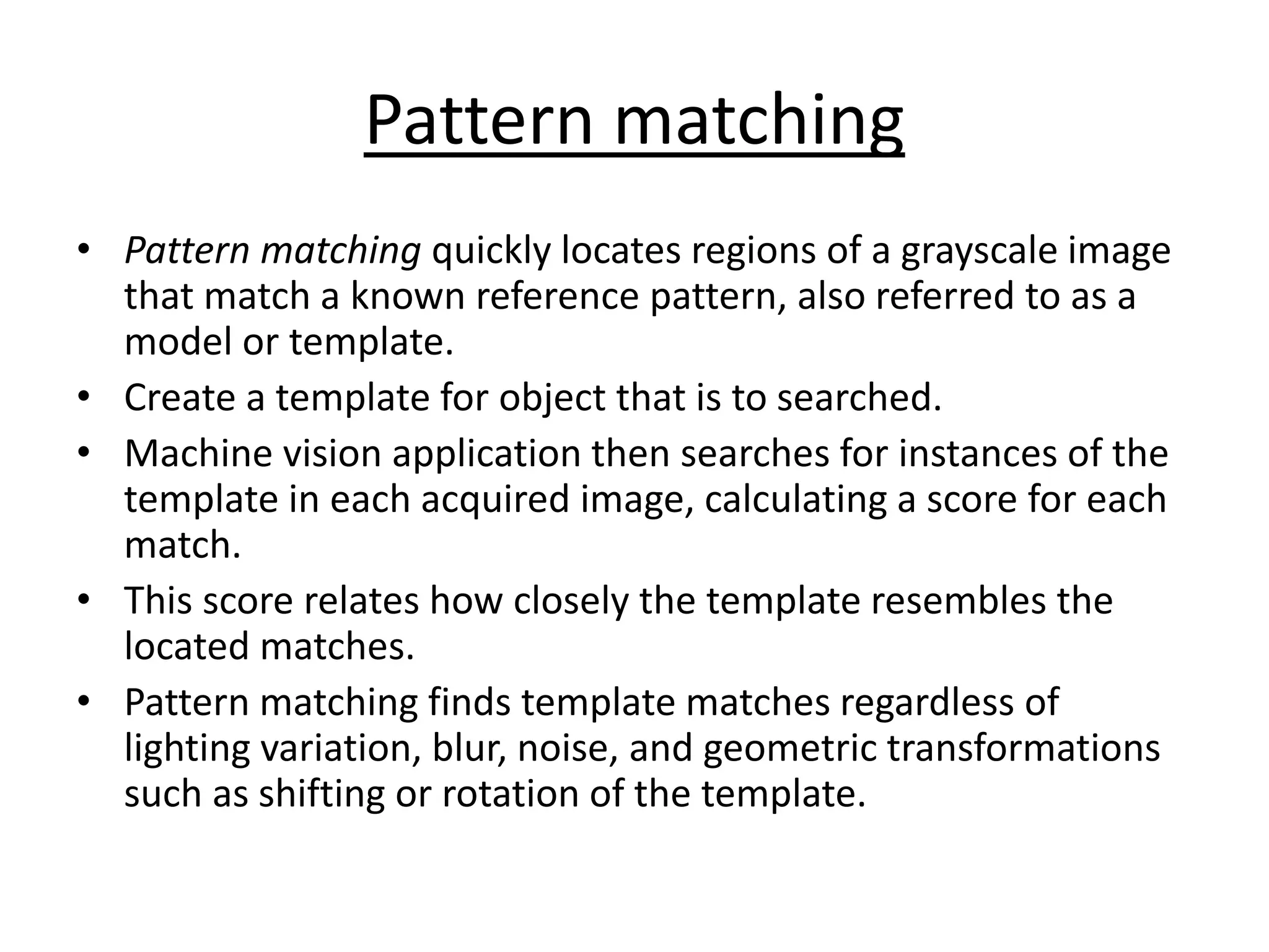 Pattern matching
• Pattern matching quickly locates regions of a grayscale image
that match a known reference pattern, also referred to as a
model or template.
• Create a template for object that is to searched.
• Machine vision application then searches for instances of the
template in each acquired image, calculating a score for each
match.
• This score relates how closely the template resembles the
located matches.
• Pattern matching finds template matches regardless of
lighting variation, blur, noise, and geometric transformations
such as shifting or rotation of the template.
 