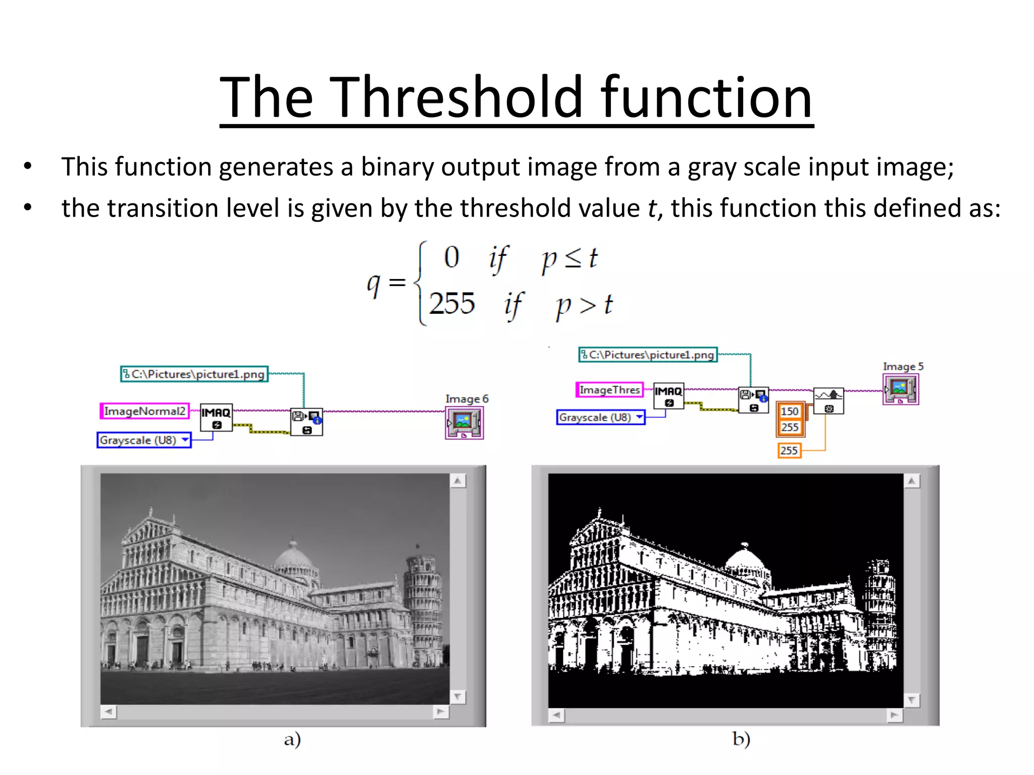 The Threshold function
• This function generates a binary output image from a gray scale input image;
• the transition level is given by the threshold value t, this function this defined as:
 