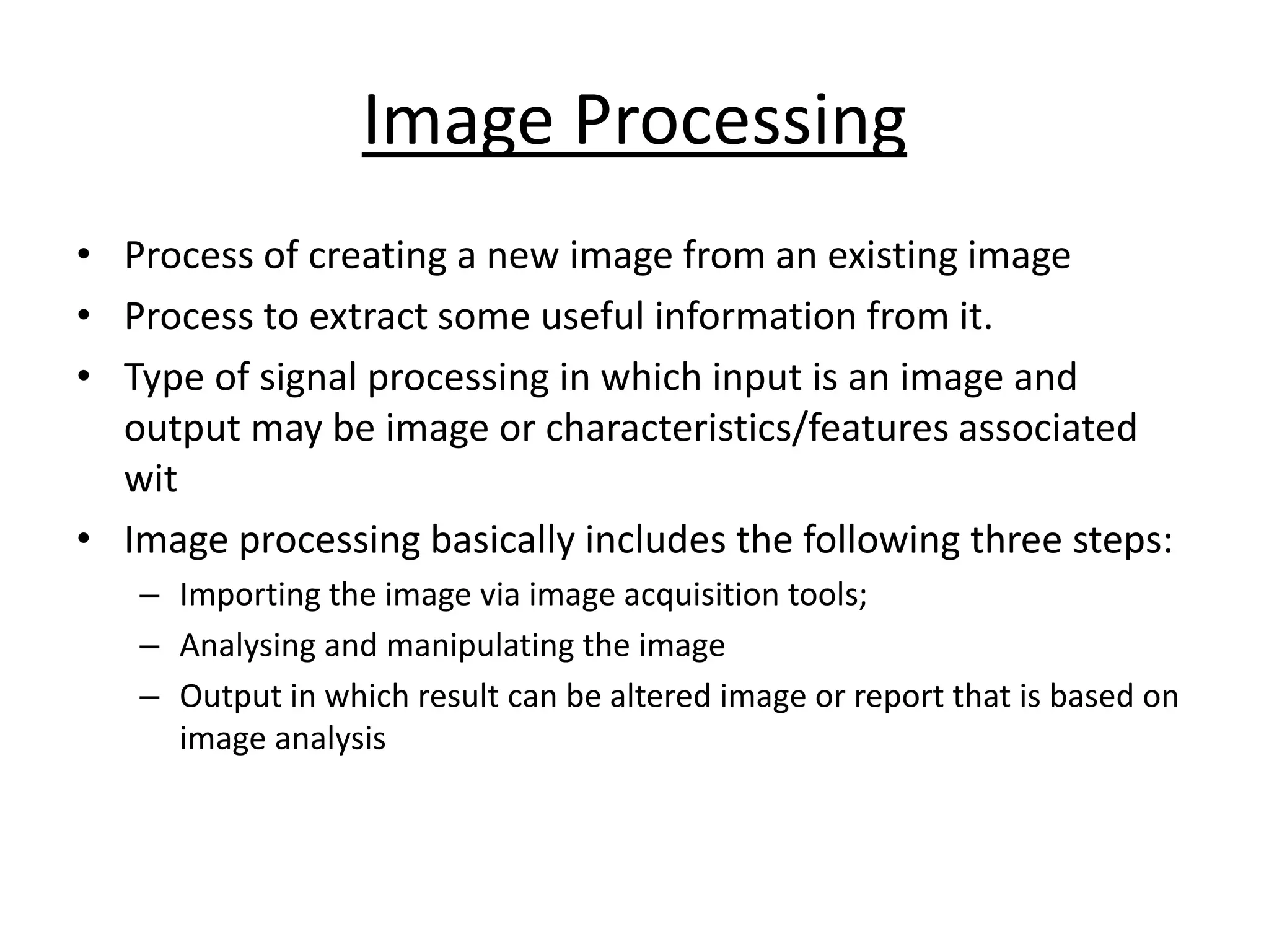 Image Processing
• Process of creating a new image from an existing image
• Process to extract some useful information from it.
• Type of signal processing in which input is an image and
output may be image or characteristics/features associated
wit
• Image processing basically includes the following three steps:
– Importing the image via image acquisition tools;
– Analysing and manipulating the image
– Output in which result can be altered image or report that is based on
image analysis
 