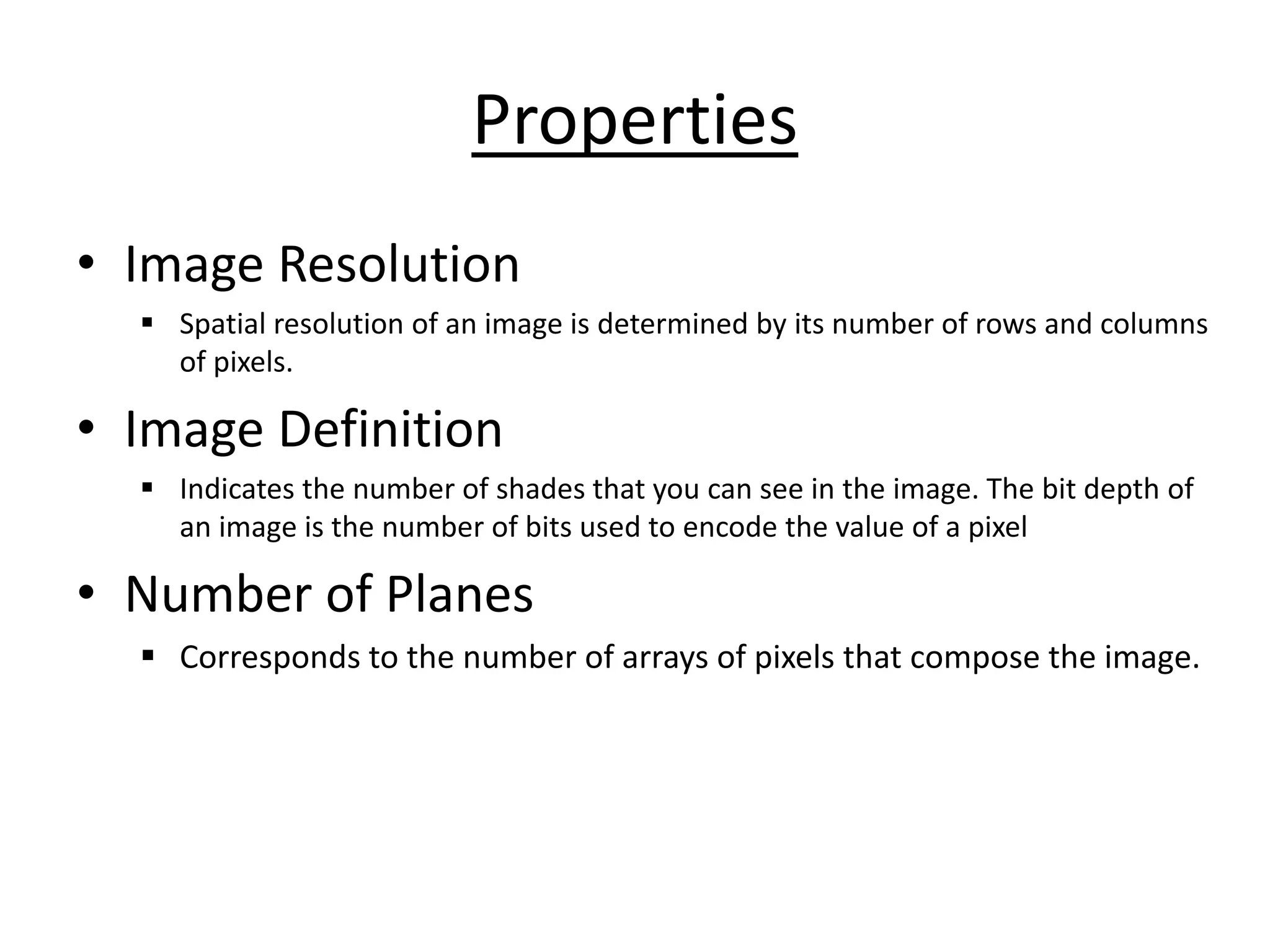 Properties
• Image Resolution
▪ Spatial resolution of an image is determined by its number of rows and columns
of pixels.
• Image Definition
▪ Indicates the number of shades that you can see in the image. The bit depth of
an image is the number of bits used to encode the value of a pixel
• Number of Planes
▪ Corresponds to the number of arrays of pixels that compose the image.
 