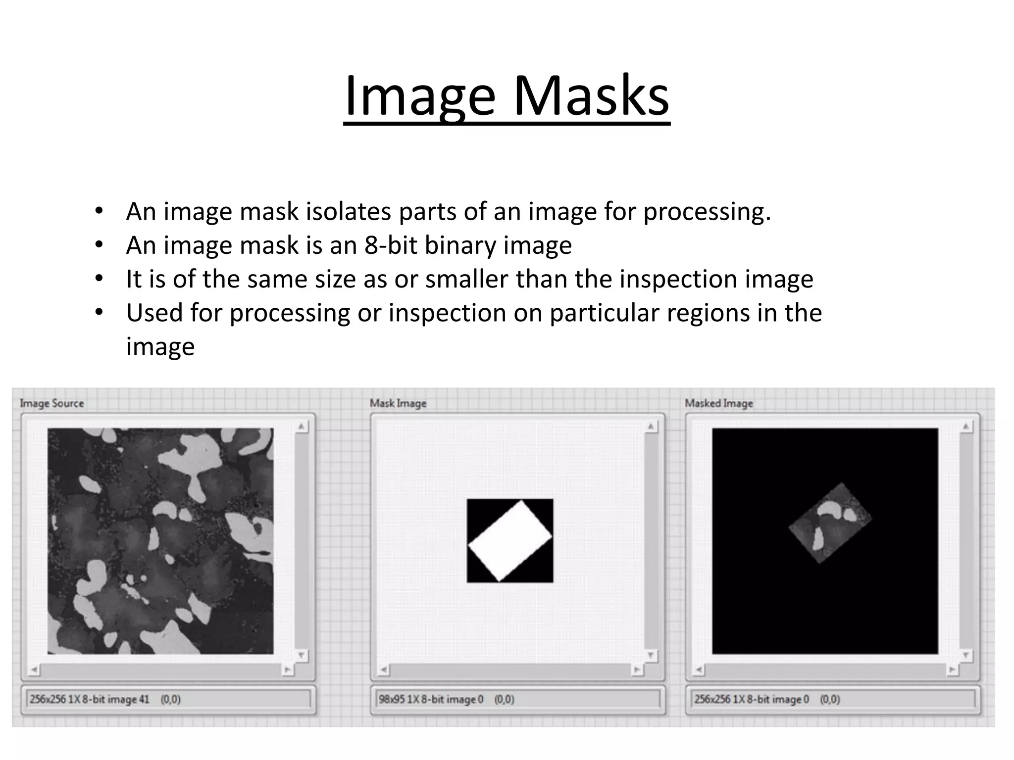 Image Masks
• An image mask isolates parts of an image for processing.
• An image mask is an 8-bit binary image
• It is of the same size as or smaller than the inspection image
• Used for processing or inspection on particular regions in the
image
 