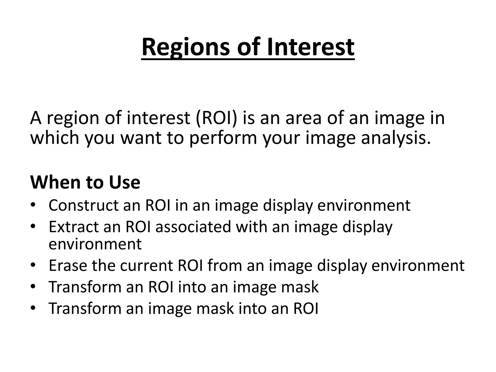 Regions of Interest
A region of interest (ROI) is an area of an image in
which you want to perform your image analysis.
When to Use
• Construct an ROI in an image display environment
• Extract an ROI associated with an image display
environment
• Erase the current ROI from an image display environment
• Transform an ROI into an image mask
• Transform an image mask into an ROI
 