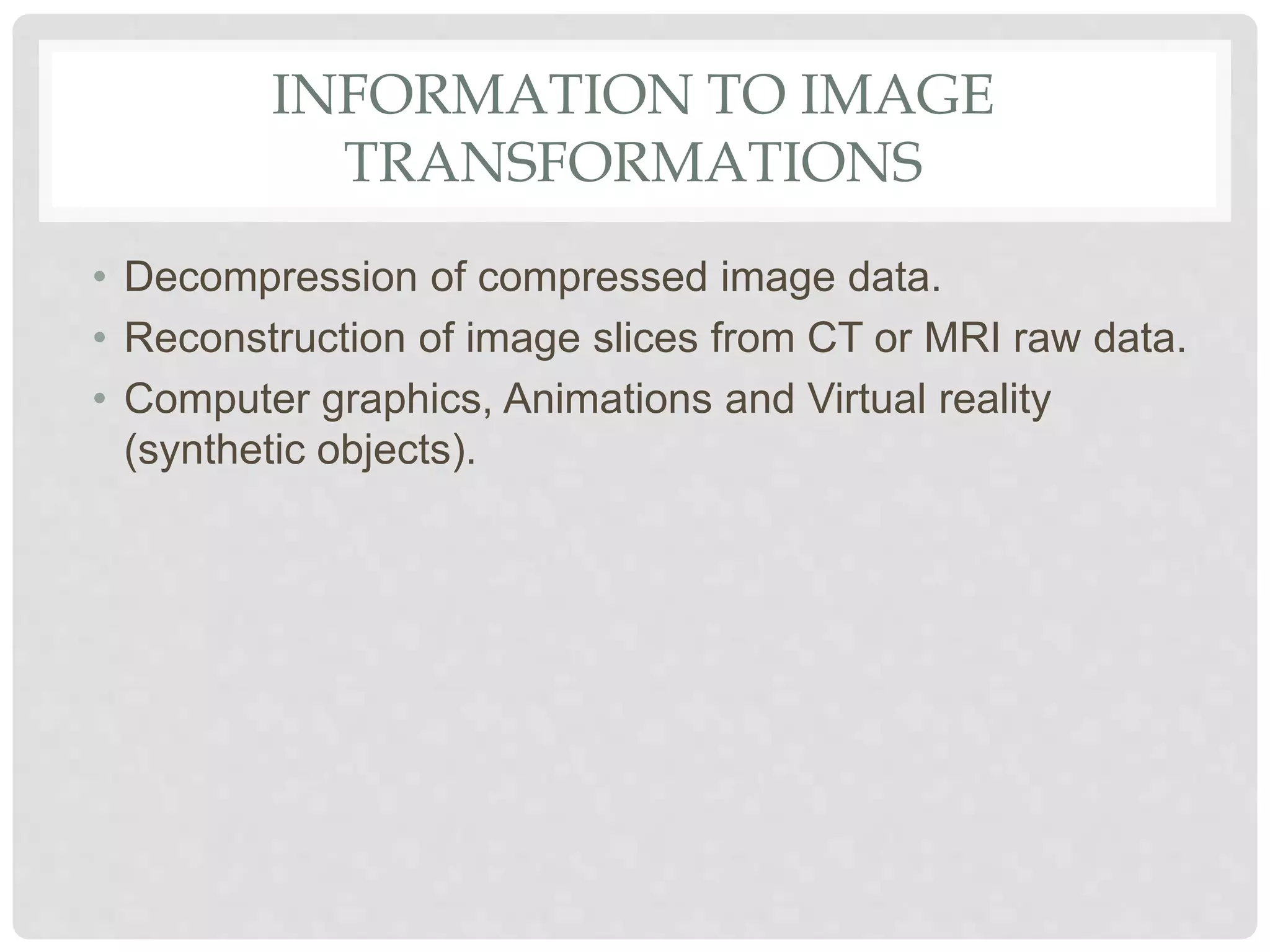 INFORMATION TO IMAGE
TRANSFORMATIONS
• Decompression of compressed image data.
• Reconstruction of image slices from CT or MRI raw data.
• Computer graphics, Animations and Virtual reality
(synthetic objects).
 