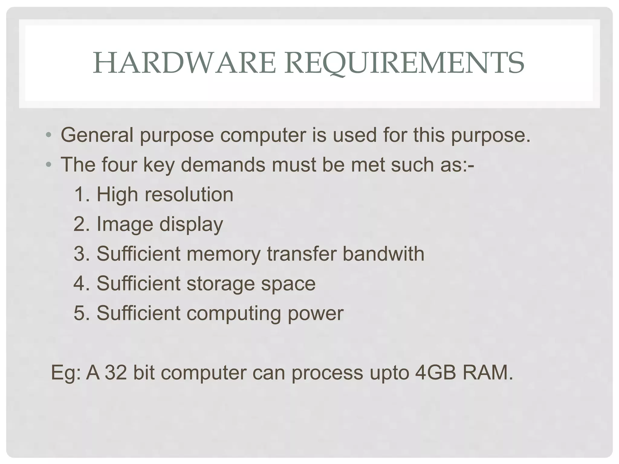 HARDWARE REQUIREMENTS
• General purpose computer is used for this purpose.
• The four key demands must be met such as:-
1. High resolution
2. Image display
3. Sufficient memory transfer bandwith
4. Sufficient storage space
5. Sufficient computing power
Eg: A 32 bit computer can process upto 4GB RAM.
 