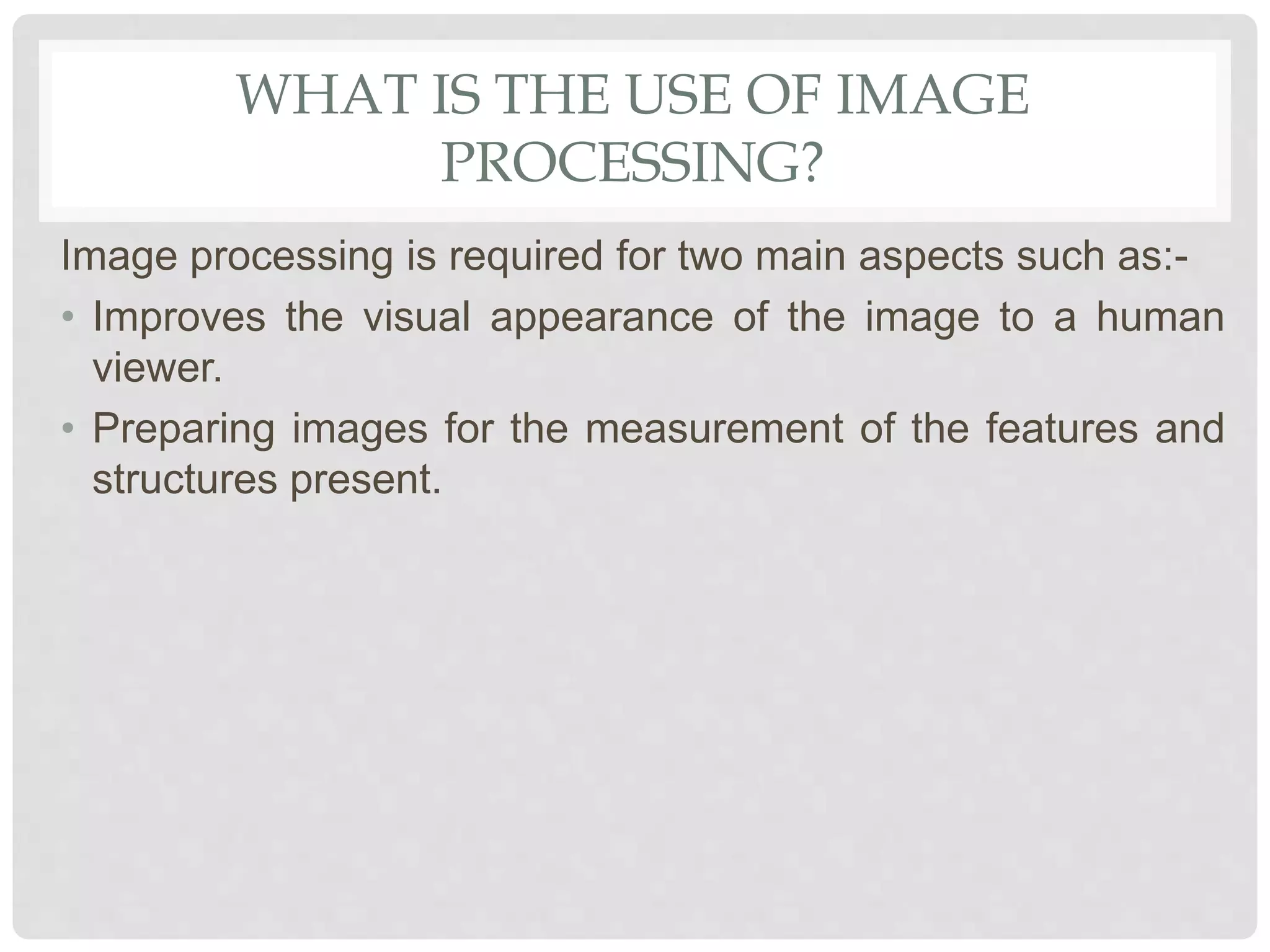 WHAT IS THE USE OF IMAGE
PROCESSING?
Image processing is required for two main aspects such as:-
• Improves the visual appearance of the image to a human
viewer.
• Preparing images for the measurement of the features and
structures present.
 