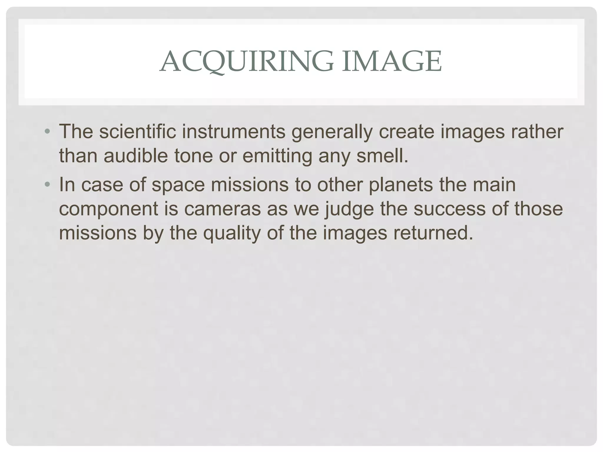 ACQUIRING IMAGE
• The scientific instruments generally create images rather
than audible tone or emitting any smell.
• In case of space missions to other planets the main
component is cameras as we judge the success of those
missions by the quality of the images returned.
 