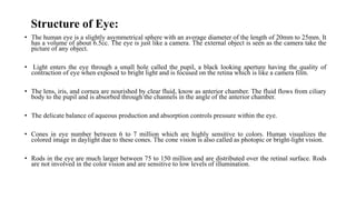 Structure of Eye:
• The human eye is a slightly asymmetrical sphere with an average diameter of the length of 20mm to 25mm. It
has a volume of about 6.5cc. The eye is just like a camera. The external object is seen as the camera take the
picture of any object.
• Light enters the eye through a small hole called the pupil, a black looking aperture having the quality of
contraction of eye when exposed to bright light and is focused on the retina which is like a camera film.
• The lens, iris, and cornea are nourished by clear fluid, know as anterior chamber. The fluid flows from ciliary
body to the pupil and is absorbed through the channels in the angle of the anterior chamber.
• The delicate balance of aqueous production and absorption controls pressure within the eye.
• Cones in eye number between 6 to 7 million which are highly sensitive to colors. Human visualizes the
colored image in daylight due to these cones. The cone vision is also called as photopic or bright-light vision.
• Rods in the eye are much larger between 75 to 150 million and are distributed over the retinal surface. Rods
are not involved in the color vision and are sensitive to low levels of illumination.
 
