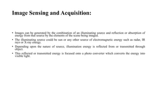 Image Sensing and Acquisition:
• Images can be generated by the combination of an illuminating source and reflection or absorption of
energy from that source by the elements of the scene being imaged.
• The illuminating source could be sun or any other source of electromagnetic energy such as radar, IR
rays or X-ray energy.
• Depending upon the nature of source, illumination energy is reflected from or transmitted through
object.
• This reflected or transmitted energy is focused onto a photo converter which converts the energy into
visible light.
 