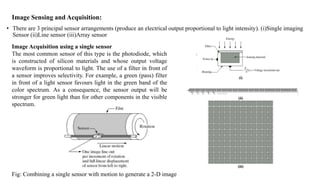 Image Sensing and Acquisition:
• There are 3 principal sensor arrangements (produce an electrical output proportional to light intensity). (i)Single imaging
Sensor (ii)Line sensor (iii)Array sensor
Image Acquisition using a single sensor
The most common sensor of this type is the photodiode, which
is constructed of silicon materials and whose output voltage
waveform is proportional to light. The use of a filter in front of
a sensor improves selectivity. For example, a green (pass) filter
in front of a light sensor favours light in the green band of the
color spectrum. As a consequence, the sensor output will be
stronger for green light than for other components in the visible
spectrum.
Fig: Combining a single sensor with motion to generate a 2-D image
 