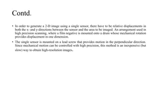 Contd.
• In order to generate a 2-D image using a single sensor, there have to be relative displacements in
both the x- and y-directions between the sensor and the area to be imaged. An arrangement used in
high precision scanning, where a film negative is mounted onto a drum whose mechanical rotation
provides displacement in one dimension.
• The single sensor is mounted on a lead screw that provides motion in the perpendicular direction.
Since mechanical motion can be controlled with high precision, this method is an inexpensive (but
slow) way to obtain high-resolution images.
 