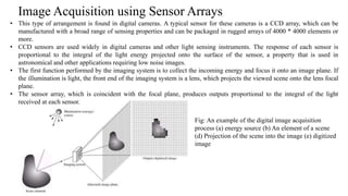 Image Acquisition using Sensor Arrays
Fig: An example of the digital image acquisition
process (a) energy source (b) An element of a scene
(d) Projection of the scene into the image (e) digitized
image
• This type of arrangement is found in digital cameras. A typical sensor for these cameras is a CCD array, which can be
manufactured with a broad range of sensing properties and can be packaged in rugged arrays of 4000 * 4000 elements or
more.
• CCD sensors are used widely in digital cameras and other light sensing instruments. The response of each sensor is
proportional to the integral of the light energy projected onto the surface of the sensor, a property that is used in
astronomical and other applications requiring low noise images.
• The first function performed by the imaging system is to collect the incoming energy and focus it onto an image plane. If
the illumination is light, the front end of the imaging system is a lens, which projects the viewed scene onto the lens focal
plane.
• The sensor array, which is coincident with the focal plane, produces outputs proportional to the integral of the light
received at each sensor.
 