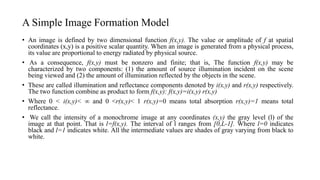 A Simple Image Formation Model
• An image is defined by two dimensional function f(x,y). The value or amplitude of f at spatial
coordinates (x,y) is a positive scalar quantity. When an image is generated from a physical process,
its value are proportional to energy radiated by physical source.
• As a consequence, f(x,y) must be nonzero and finite; that is, The function f(x,y) may be
characterized by two components: (1) the amount of source illumination incident on the scene
being viewed and (2) the amount of illumination reflected by the objects in the scene.
• These are called illumination and reflectance components denoted by i(x,y) and r(x,y) respectively.
The two function combine as product to form f(x,y): f(x,y)=i(x,y) r(x,y)
• Where 0 < i(x,y)< ∞ and 0 <r(x,y)< 1 r(x,y)=0 means total absorption r(x,y)=1 means total
reflectance.
• We call the intensity of a monochrome image at any coordinates (x,y) the gray level (l) of the
image at that point. That is l=f(x,y). The interval of l ranges from [0,L-1]. Where l=0 indicates
black and l=1 indicates white. All the intermediate values are shades of gray varying from black to
white.
 