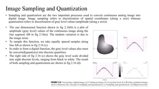 Image Sampling and Quantization
• Sampling and quantization are the two important processes used to convert continuous analog image into
digital image. Image sampling refers to discretization of spatial coordinates (along x axis) whereas
quantization refers to discretization of gray level values (amplitude (along y axis)).
• The one dimensional function shown in fig 2.16(b) is a plot of
amplitude (gray level) values of the continuous image along the
line segment AB in fig 2.16(a). The random variation is due to
the image noise.
• To sample this function, we take equally spaced samples along
line AB as shown in fig 2.16 (c).
• In order to form a digital function, the gray level values also must
be converted(quantizes) into discrete quantities.
• The right side of fig 2.16 (c) shows the gray level scale divided
into eight discrete levels, ranging from black to white. The result
of both sampling and quantization are shown in fig 2.16 (d).
 