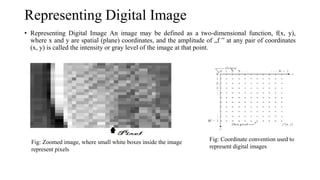 Representing Digital Image
• Representing Digital Image An image may be defined as a two-dimensional function, f(x, y),
where x and y are spatial (plane) coordinates, and the amplitude of „f ‟ at any pair of coordinates
(x, y) is called the intensity or gray level of the image at that point.
Fig: Zoomed image, where small white boxes inside the image
represent pixels
Fig: Coordinate convention used to
represent digital images
 