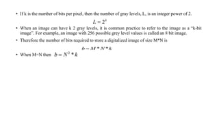 • If k is the number of bits per pixel, then the number of gray levels, L, is an integer power of 2.
• When an image can have k 2 gray levels, it is common practice to refer to the image as a “k-bit
image”. For example, an image with 256 possible grey level values is called an 8 bit image.
• Therefore the number of bits required to store a digitalized image of size M*N is
• When M=N then
 