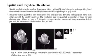 • Spatial resolution is the smallest discernable (detect with difficulty )change in an image. Graylevel
resolution is the smallest discernable (detect with difficulty) change in gray level.
• Image resolution quantifies how much close two lines (say one dark and one light) can be to each
other and still be visibly resolved. The resolution can be specified as number of lines per unit
distance, say 10 lines per mm or 5 line pairs per mm. Another measure of image resolution is dots
per inch, i.e. the number of discernible dots per inch.
Spatial and Gray-Level Resolution
Fig: A 1024 x 2014, 8 bit image subsampled down to size 32 x 32 pixels. The number
of allowable kept at 256.
 