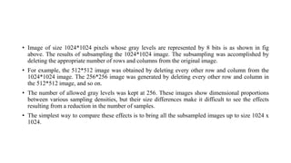 • Image of size 1024*1024 pixels whose gray levels are represented by 8 bits is as shown in fig
above. The results of subsampling the 1024*1024 image. The subsampling was accomplished by
deleting the appropriate number of rows and columns from the original image.
• For example, the 512*512 image was obtained by deleting every other row and column from the
1024*1024 image. The 256*256 image was generated by deleting every other row and column in
the 512*512 image, and so on.
• The number of allowed gray levels was kept at 256. These images show dimensional proportions
between various sampling densities, but their size differences make it difficult to see the effects
resulting from a reduction in the number of samples.
• The simplest way to compare these effects is to bring all the subsampled images up to size 1024 x
1024.
 