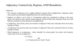Adjacency, Connectivity, Regions, AND Boundaries
Adjacency
• The concept of adjacency has a slightly different meaning from neighborhood. Adjacency takes
into account not just spatial neighborhood but also intensity groups.
• Suppose we define a set S={0,L-1} of intensities which are considered to belong to the same
group. Two pixels p and q will be termed adjacent if both of them have intensities from set S and
both also conform to some definition of neighborhood.
• 4 Adjacency: Two pixels p and q are termed as 4-adjacent if they have intensities from set S and q
belongs to N4(p).
• 8 Adjacency Two pixels p and q are termed as 4-adjacent if they have intensities from set S and q
belongs to N8(p).
• Mixed adjacency or m-adjacency : (there shouldn’t be closed path) Two pixels with intensity
values from set S are m-adjacent if
 