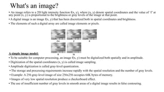 What's an image?
• An image refers to a 2D light intensity function f(x, y), where (x, y) denote spatial coordinates and the value of ‘f’ at
any point (x, y) is proportional to the brightness or gray levels of the image at that point.
• A digital image is an image f(x, y) that has been discretized both in spatial coordinates and brightness.
• The elements of such a digital array are called image elements or pixels.
A simple image model:
• To be suitable for computer processing, an image f(x, y) must be digitalized both spatially and in amplitude.
• Digitization of the spatial coordinates (x, y) is called image sampling.
• Amplitude digitization is called gray-level quantization.
• The storage and processing requirements increase rapidly with the spatial resolution and the number of gray levels.
• Example: A 256 gray-level image of size 256x256 occupies 64K bytes of memory.
• Images of very low spatial resolution produce a checkerboard effect.
• The use of insufficient number of gray levels in smooth areas of a digital image results in false contouring.
 