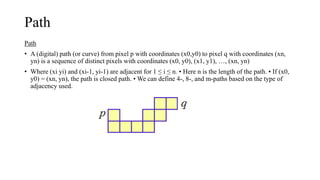 Path
Path
• A (digital) path (or curve) from pixel p with coordinates (x0,y0) to pixel q with coordinates (xn,
yn) is a sequence of distinct pixels with coordinates (x0, y0), (x1, y1), …, (xn, yn)
• Where (xi yi) and (xi-1, yi-1) are adjacent for 1 ≤ i ≤ n. • Here n is the length of the path. • If (x0,
y0) = (xn, yn), the path is closed path. • We can define 4-, 8-, and m-paths based on the type of
adjacency used.
 