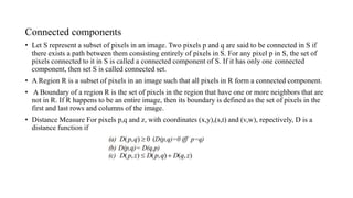 Connected components
• Let S represent a subset of pixels in an image. Two pixels p and q are said to be connected in S if
there exists a path between them consisting entirely of pixels in S. For any pixel p in S, the set of
pixels connected to it in S is called a connected component of S. If it has only one connected
component, then set S is called connected set.
• A Region R is a subset of pixels in an image such that all pixels in R form a connected component.
• A Boundary of a region R is the set of pixels in the region that have one or more neighbors that are
not in R. If R happens to be an entire image, then its boundary is defined as the set of pixels in the
first and last rows and columns of the image.
• Distance Measure For pixels p,q and z, with coordinates (x,y),(s,t) and (v,w), repectively, D is a
distance function if
 