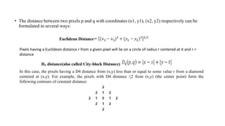 • The distance between two pixels p and q with coordinates (x1, y1), (x2, y2) respectively can be
formulated in several ways:
Pixels having a Euclidean distance r from a given pixel will lie on a circle of radius r centered at it and r =
distance
In this case, the pixels having a D4 distance from (x,y) less than or equal to some value r from a diamond
centered at (x,y). For example, the pixels with D4 distance ≤2 from (x,y) (the center point) form the
following contours of constant distance:
 