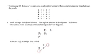 • To measure D8 distance, you can only go along the vertical or horizontal or diagonal lines between
the pixels.
• Pixels having a chess-board distance 1 from a given pixel are its 8-neighbors. Dm distance
between two points is defined as the shortest m path between the points.
When V={1} p,p2 and p4 have value 1
 