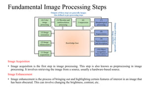 Fundamental Image Processing Steps
Image Acquisition
• Image acquisition is the first step in image processing. This step is also known as preprocessing in image
processing. It involves retrieving the image from a source, usually a hardware-based source.
Image Enhancement
• Image enhancement is the process of bringing out and highlighting certain features of interest in an image that
has been obscured. This can involve changing the brightness, contrast, etc.
 