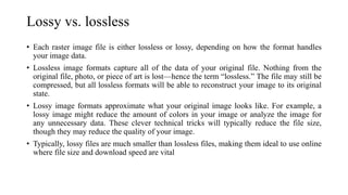 Lossy vs. lossless
• Each raster image file is either lossless or lossy, depending on how the format handles
your image data.
• Lossless image formats capture all of the data of your original file. Nothing from the
original file, photo, or piece of art is lost—hence the term “lossless.” The file may still be
compressed, but all lossless formats will be able to reconstruct your image to its original
state.
• Lossy image formats approximate what your original image looks like. For example, a
lossy image might reduce the amount of colors in your image or analyze the image for
any unnecessary data. These clever technical tricks will typically reduce the file size,
though they may reduce the quality of your image.
• Typically, lossy files are much smaller than lossless files, making them ideal to use online
where file size and download speed are vital
 
