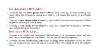 You should use a JPEG when…
• You’re dealing with online photos and/or artwork. JPEGs offer you the most flexibility with
raster editing and compression making them ideal for web images that need to be downloaded
quickly.
• You want to print photos and/or artwork. At high resolution files with low compression, JPEGs
are perfect for editing and then printing.
• You need to send a quick preview image to a client. JPEG images can be reduced to very small
sizes making them great for emailing.
Don’t use a JPEG when…
• You need a web graphic with transparency. JPEGs do not have a transparency channel and must
have a solid color background. GIF and PNG are your best options for transparency.
• You need a layered, editable image. JPEGs are a flat image format meaning that all edits are saved
into one image layer and cannot be undone. Consider a PSD (Photoshop) file for a fully editable
image.
 