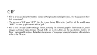 GIF
• GIF is a lossless raster format that stands for Graphics Interchange Format. The big question: how
is it pronounced?
• The creator of GIF says “JIFF” like the peanut butter. This writer (and lots of the world) says
“GIFF” because graphics starts with a “guh.”
• GIF is also a widely used web image format, typically for animated graphics like banner ads, email
images and social media memes. Though GIFs are lossless, they can be exported in a number of
highly customizable settings that reduce the amount of colors and image information, which in turn
reduces the file size.
 